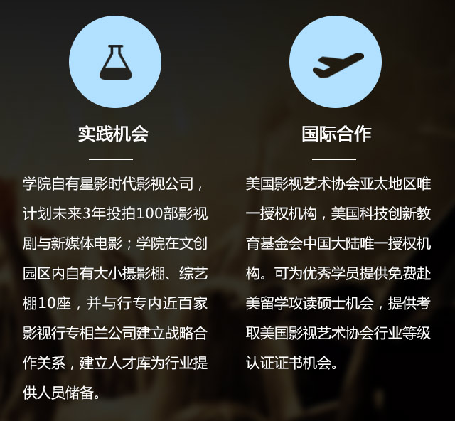 實(shí)踐機(jī)會(huì):學(xué)院自有星影時(shí)代影視公司，計(jì)劃未來3年投拍100部影視劇與新媒體電影;學(xué)院在文創(chuàng)園區(qū)內(nèi)自有大小攝影棚、綜藝棚10座，并與行專內(nèi)近百家影視行專相蘭公司建立戰(zhàn)略合作關(guān)系，建立人才庫為行業(yè)提供人員儲(chǔ)備。國際合作:美國影視藝術(shù)協(xié)會(huì)亞太地區(qū)唯一授權(quán)機(jī)構(gòu)，美國科技創(chuàng)新教育基金會(huì)中國大陸唯一授權(quán)機(jī)構(gòu)?？蔀閮?yōu)秀學(xué)員提供免費(fèi)赴美留學(xué)攻讀碩士機(jī)會(huì)，提供考取美國影視藝術(shù)協(xié)會(huì)行業(yè)等級認(rèn)證證書機(jī)會(huì)。