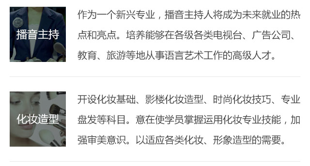 作為一個(gè)新興專業(yè)，播音主持人將成為未來就業(yè)的熱點(diǎn)和亮點(diǎn)。培養(yǎng)能夠在各級各類電視臺(tái)、廣告公司、教育、旅游等地從事語言藝術(shù)工作的高級人才。開設(shè)化妝基礎(chǔ)、影樓化妝造型、時(shí)尚化妝技巧、專業(yè)盤發(fā)等科目。意在使學(xué)員掌握運(yùn)用化妝專業(yè)技能，加強(qiáng)審美意識(shí)。以適應(yīng)各類化妝、形象造型的需要。