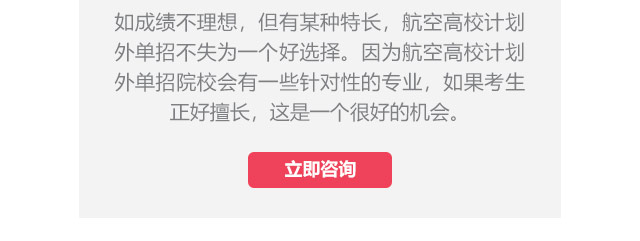 如成績不理想，但有某種特長，航空高校計(jì)劃外單招不失為一個(gè)好選擇。因?yàn)楹娇崭咝Ｓ?jì)劃外單招院校會(huì)有一些針對(duì)性的專業(yè)，如果考生正好擅長,這是一個(gè)很好的機(jī)會(huì)。